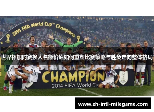 世界杯加时赛换人名额价值如何重塑比赛策略与胜负走向整体格局