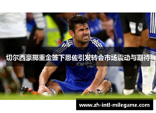 切尔西豪掷重金签下恩佐引发转会市场震动与期待 切尔西豪掷重金签下恩佐引发转会市场震动与期待