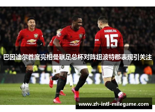 巴因迪尔首度亮相曼联足总杯对阵纽波特郡表现引关注 巴因迪尔首度亮相曼联足总杯对阵纽波特郡表现引关注
