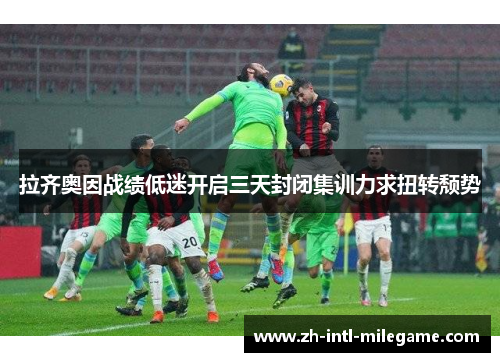 拉齐奥因战绩低迷开启三天封闭集训力求扭转颓势 拉齐奥因战绩低迷开启三天封闭集训力求扭转颓势