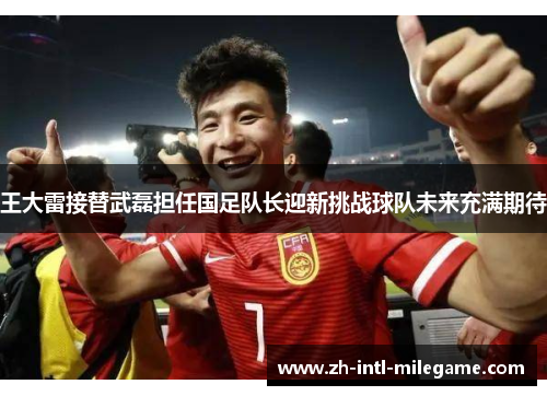 王大雷接替武磊担任国足队长迎新挑战球队未来充满期待 王大雷接替武磊担任国足队长迎新挑战球队未来充满期待