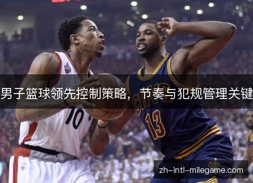 男子篮球领先控制策略,节奏与犯规管理关键 男子篮球领先控制策略,节奏与犯规管理关键