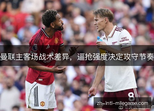 曼联主客场战术差异,逼抢强度决定攻守节奏 曼联主客场战术差异,逼抢强度决定攻守节奏