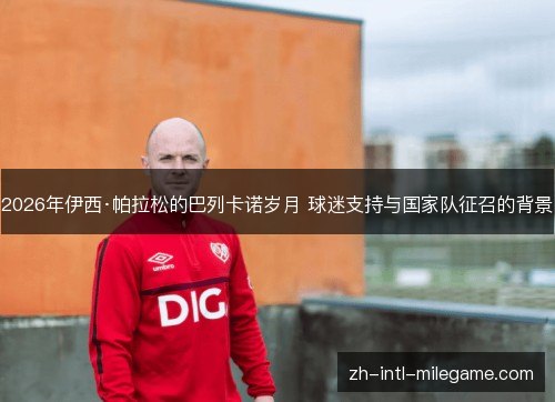 2026年伊西·帕拉松的巴列卡诺岁月 球迷支持与国家队征召的背景 2026年伊西·帕拉松的巴列卡诺岁月 球迷支持与国家队征召的背景